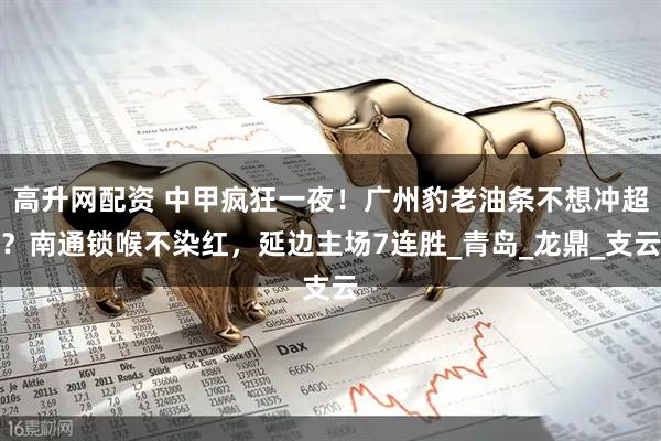 高升网配资 中甲疯狂一夜！广州豹老油条不想冲超？南通锁喉不染红，延边主场7连胜_青岛_龙鼎_支云