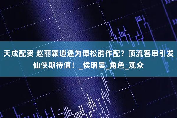天成配资 赵丽颖逍遥为谭松韵作配？顶流客串引发仙侠期待值！_侯明昊_角色_观众