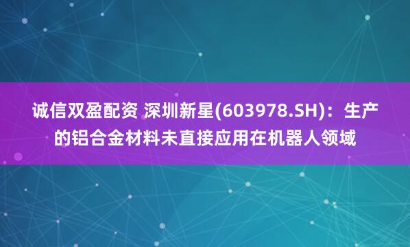 诚信双盈配资 深圳新星(603978.SH)：生产的铝合金材料未直接应用在机器人领域