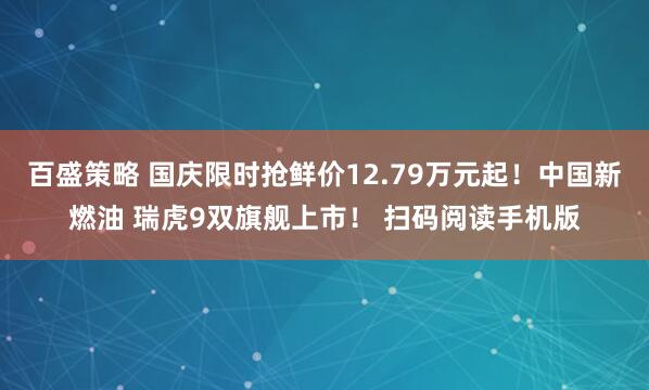 百盛策略 国庆限时抢鲜价12.79万元起！中国新燃油 瑞虎9双旗舰上市！ 扫码阅读手机版