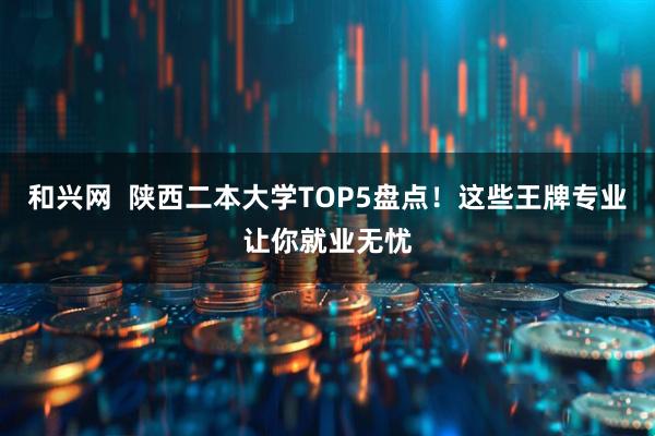 和兴网  陕西二本大学TOP5盘点！这些王牌专业让你就业无忧
